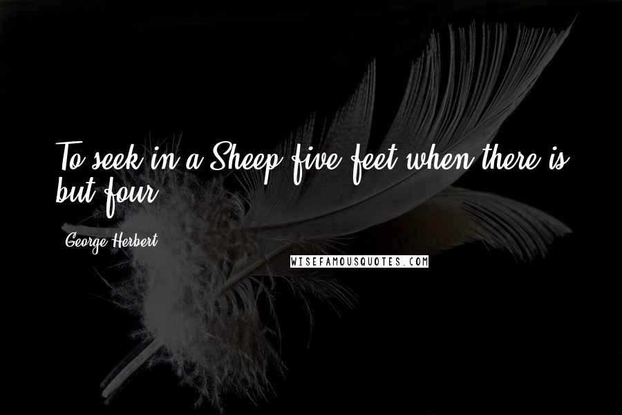 George Herbert Quotes: To seek in a Sheep five feet when there is but four.