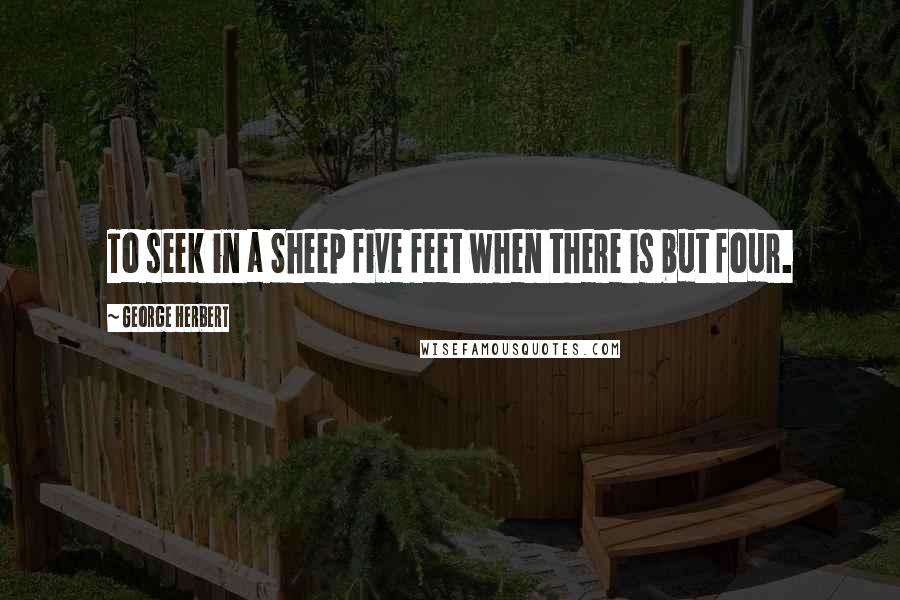 George Herbert Quotes: To seek in a Sheep five feet when there is but four.