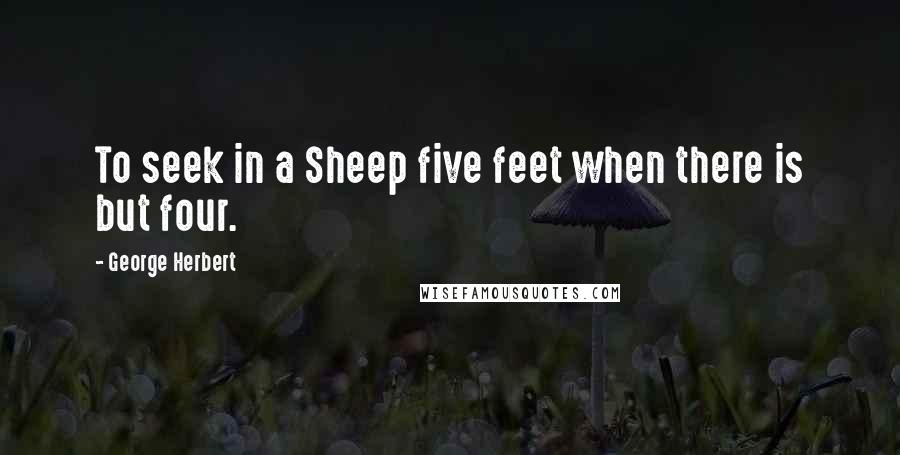 George Herbert Quotes: To seek in a Sheep five feet when there is but four.
