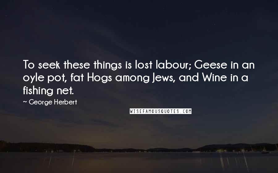 George Herbert Quotes: To seek these things is lost labour; Geese in an oyle pot, fat Hogs among Jews, and Wine in a fishing net.