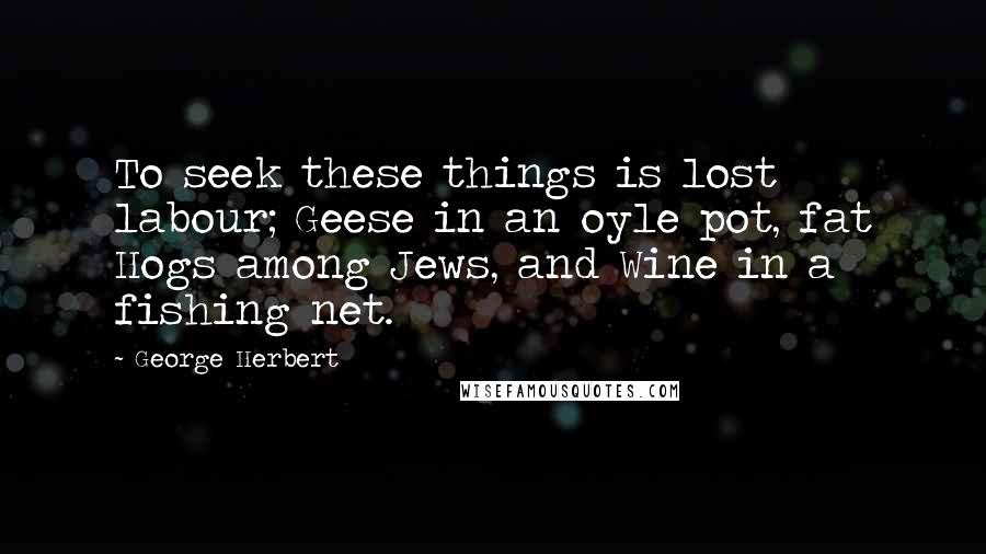 George Herbert Quotes: To seek these things is lost labour; Geese in an oyle pot, fat Hogs among Jews, and Wine in a fishing net.
