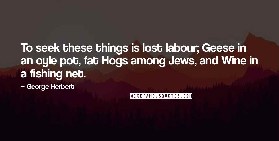 George Herbert Quotes: To seek these things is lost labour; Geese in an oyle pot, fat Hogs among Jews, and Wine in a fishing net.