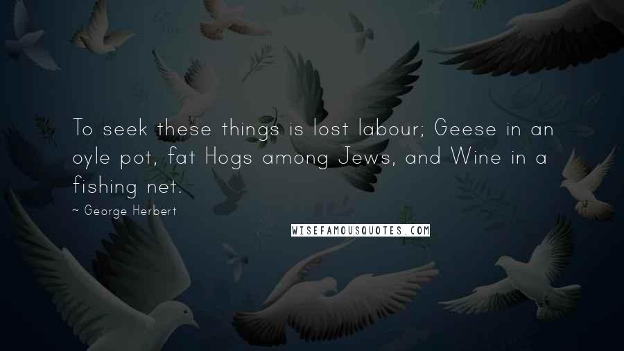 George Herbert Quotes: To seek these things is lost labour; Geese in an oyle pot, fat Hogs among Jews, and Wine in a fishing net.