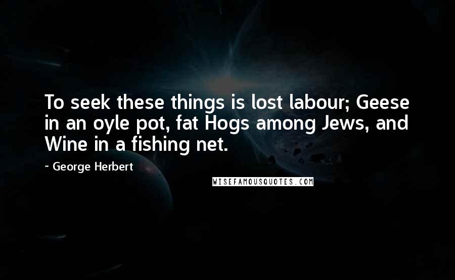 George Herbert Quotes: To seek these things is lost labour; Geese in an oyle pot, fat Hogs among Jews, and Wine in a fishing net.