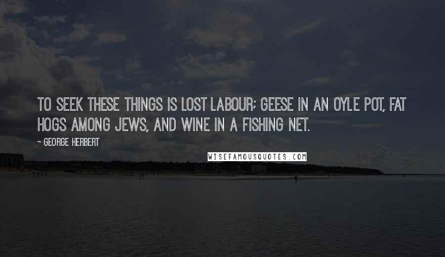 George Herbert Quotes: To seek these things is lost labour; Geese in an oyle pot, fat Hogs among Jews, and Wine in a fishing net.