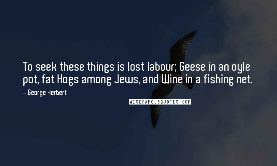 George Herbert Quotes: To seek these things is lost labour; Geese in an oyle pot, fat Hogs among Jews, and Wine in a fishing net.