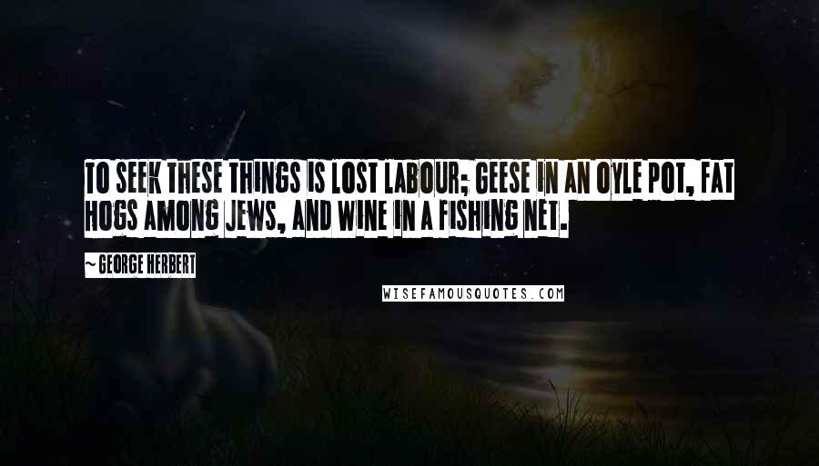 George Herbert Quotes: To seek these things is lost labour; Geese in an oyle pot, fat Hogs among Jews, and Wine in a fishing net.