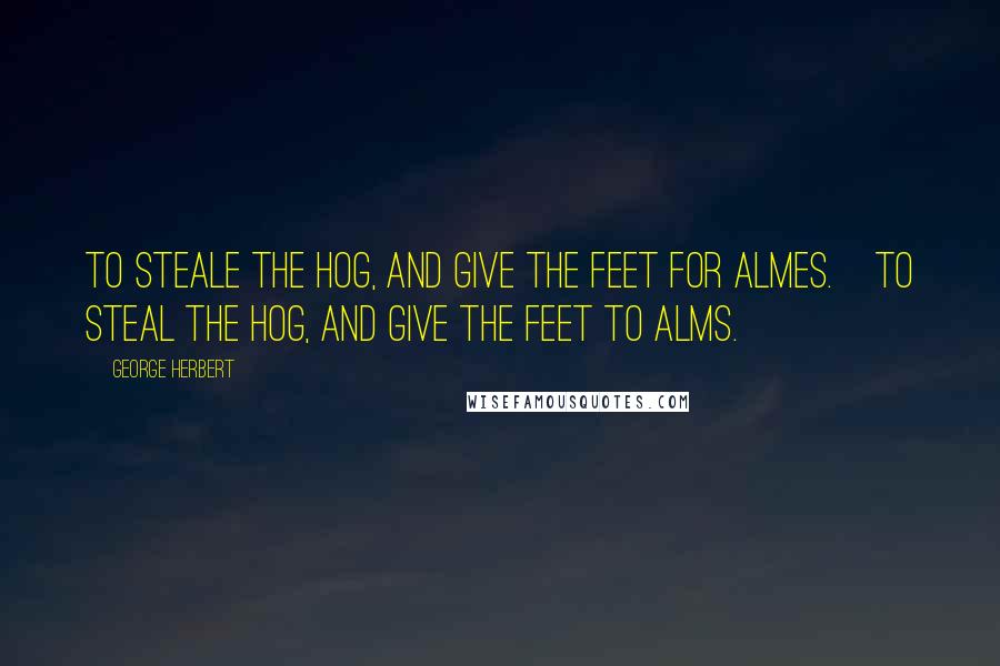 George Herbert Quotes: To steale the Hog, and give the feet for almes.[To steal the hog, and give the feet to alms.]