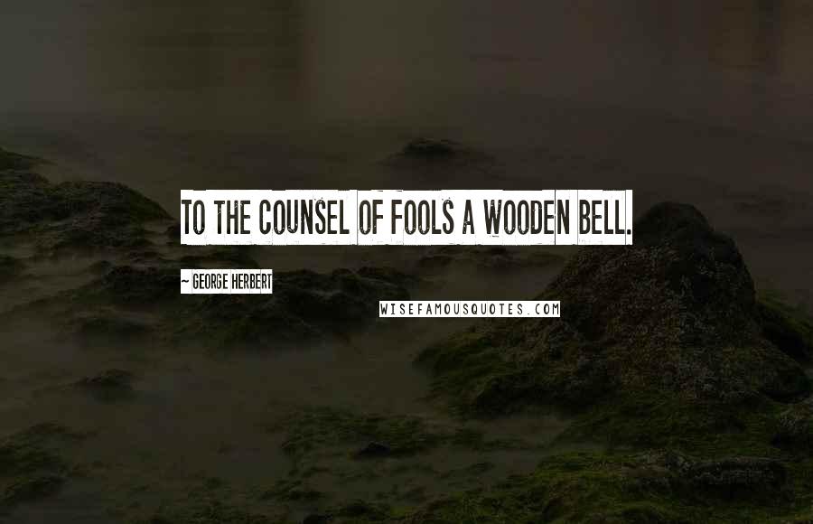 George Herbert Quotes: To the counsel of fools a wooden bell.