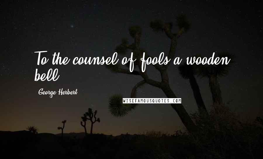 George Herbert Quotes: To the counsel of fools a wooden bell.