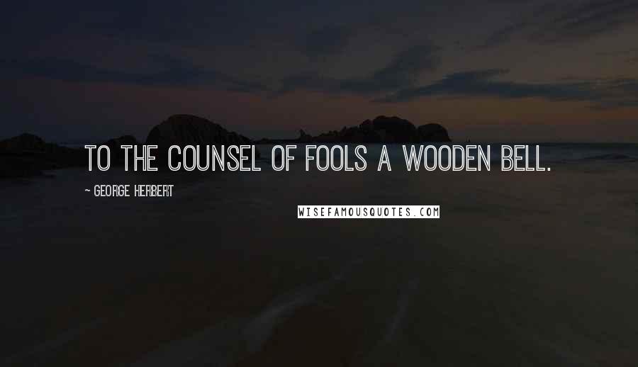 George Herbert Quotes: To the counsel of fools a wooden bell.