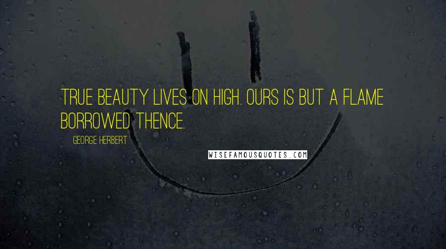 George Herbert Quotes: True beauty lives on high. Ours is but a flame borrowed thence.