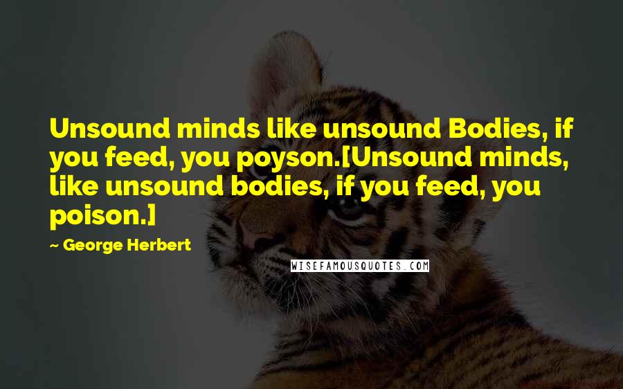 George Herbert Quotes: Unsound minds like unsound Bodies, if you feed, you poyson.[Unsound minds, like unsound bodies, if you feed, you poison.]