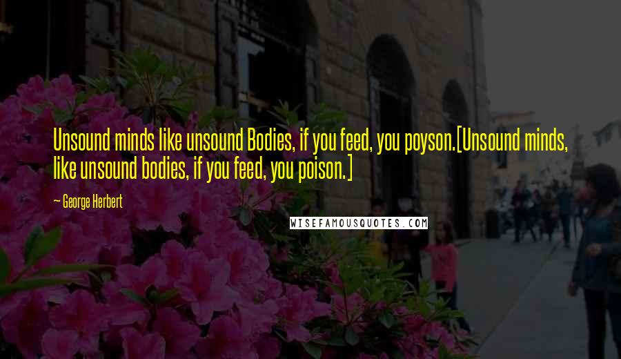 George Herbert Quotes: Unsound minds like unsound Bodies, if you feed, you poyson.[Unsound minds, like unsound bodies, if you feed, you poison.]