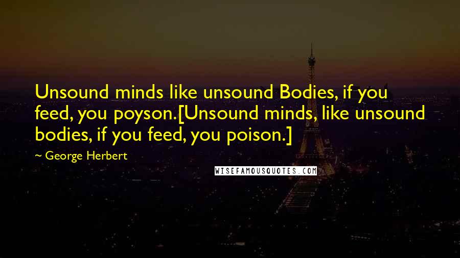 George Herbert Quotes: Unsound minds like unsound Bodies, if you feed, you poyson.[Unsound minds, like unsound bodies, if you feed, you poison.]