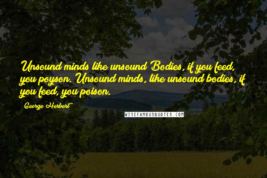 George Herbert Quotes: Unsound minds like unsound Bodies, if you feed, you poyson.[Unsound minds, like unsound bodies, if you feed, you poison.]