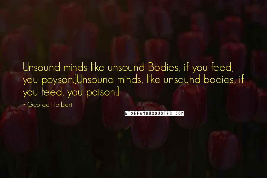 George Herbert Quotes: Unsound minds like unsound Bodies, if you feed, you poyson.[Unsound minds, like unsound bodies, if you feed, you poison.]