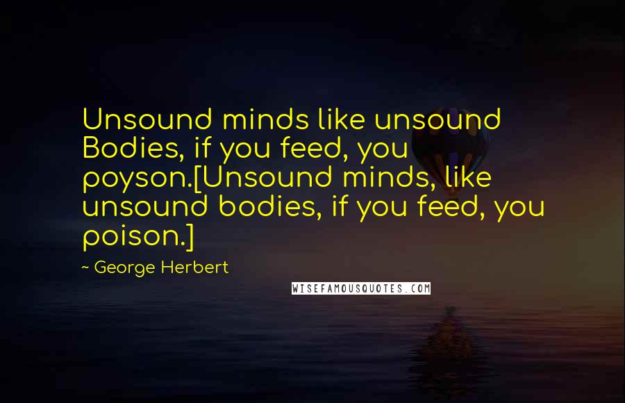 George Herbert Quotes: Unsound minds like unsound Bodies, if you feed, you poyson.[Unsound minds, like unsound bodies, if you feed, you poison.]