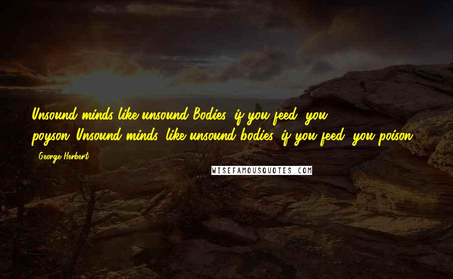 George Herbert Quotes: Unsound minds like unsound Bodies, if you feed, you poyson.[Unsound minds, like unsound bodies, if you feed, you poison.]