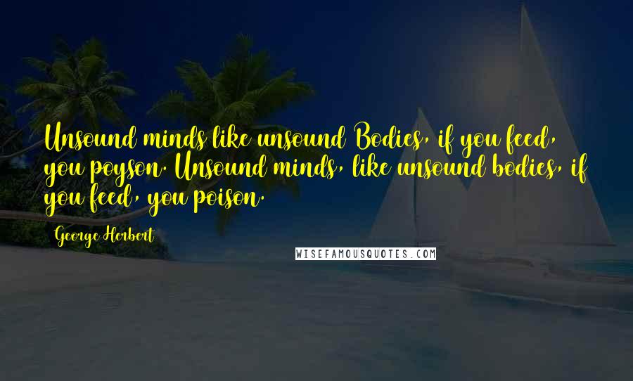 George Herbert Quotes: Unsound minds like unsound Bodies, if you feed, you poyson.[Unsound minds, like unsound bodies, if you feed, you poison.]