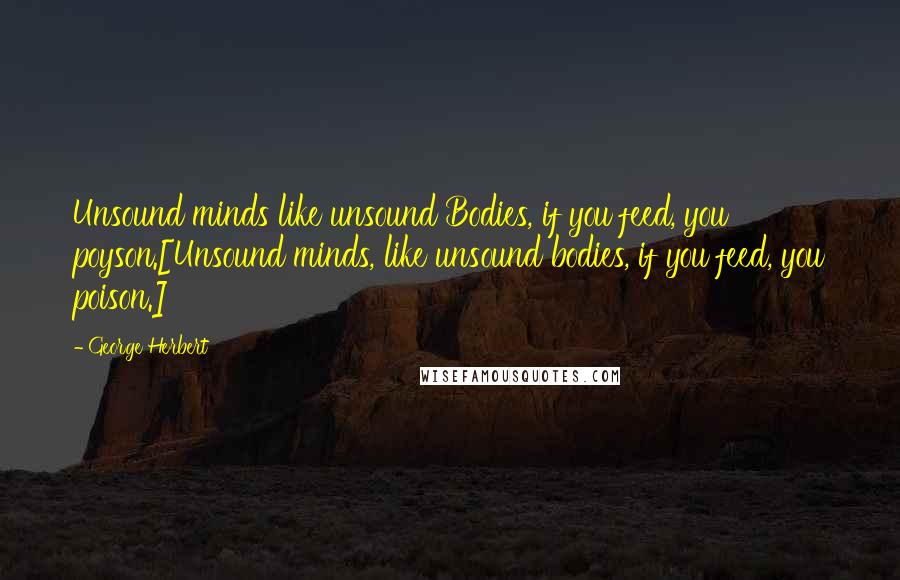 George Herbert Quotes: Unsound minds like unsound Bodies, if you feed, you poyson.[Unsound minds, like unsound bodies, if you feed, you poison.]