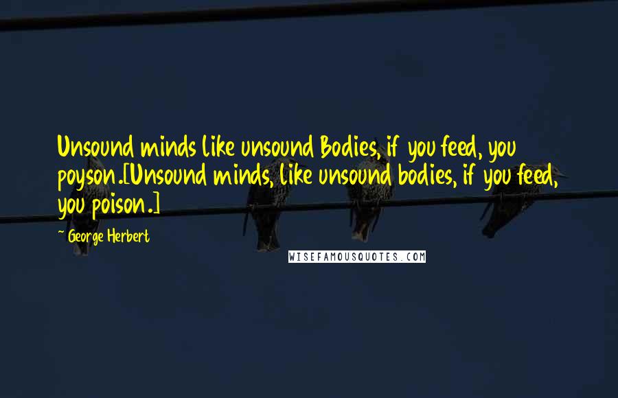 George Herbert Quotes: Unsound minds like unsound Bodies, if you feed, you poyson.[Unsound minds, like unsound bodies, if you feed, you poison.]