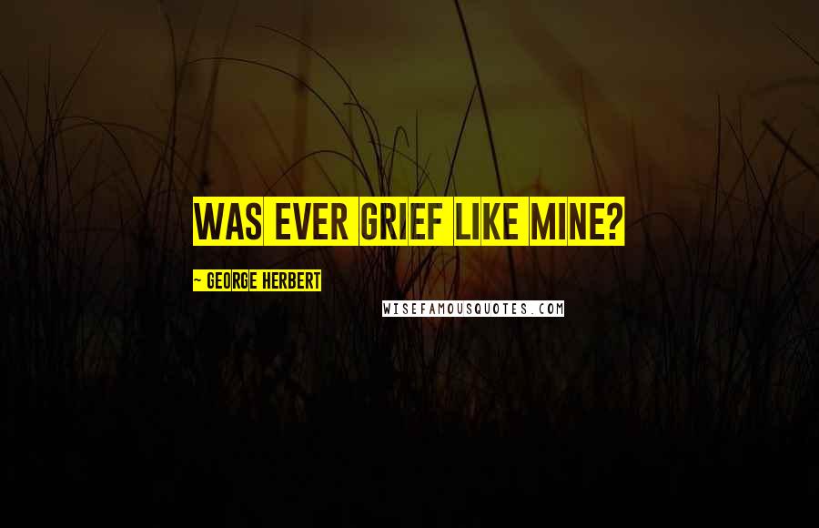 George Herbert Quotes: Was ever grief like mine?