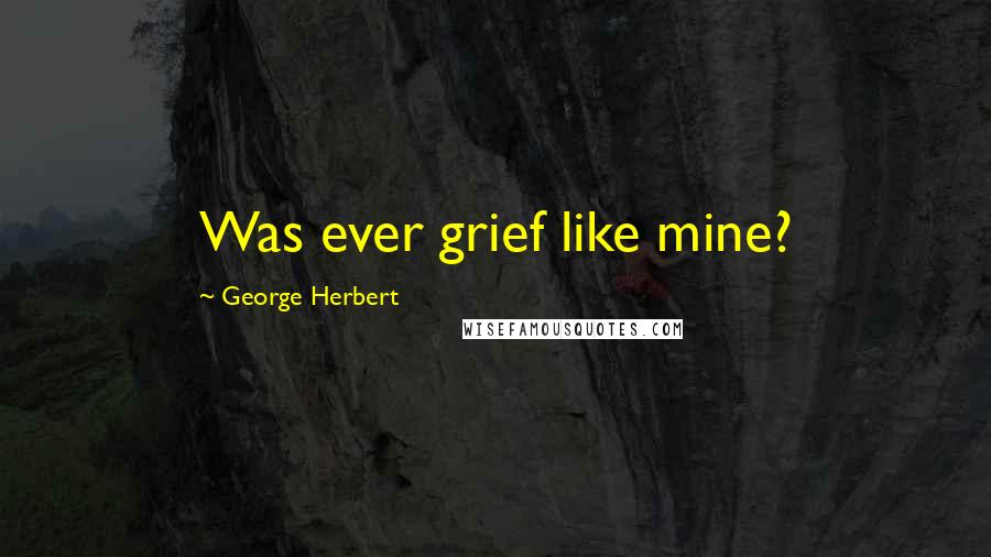 George Herbert Quotes: Was ever grief like mine?