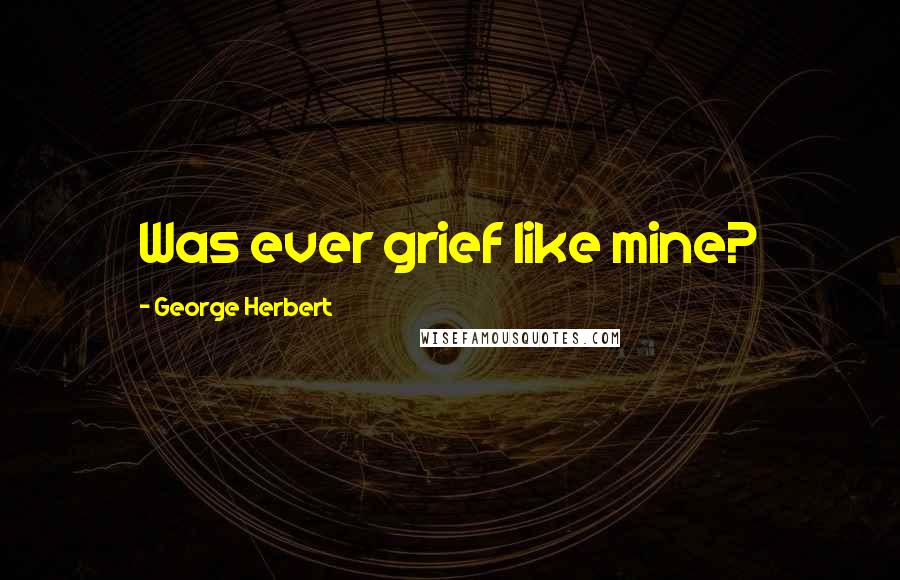 George Herbert Quotes: Was ever grief like mine?