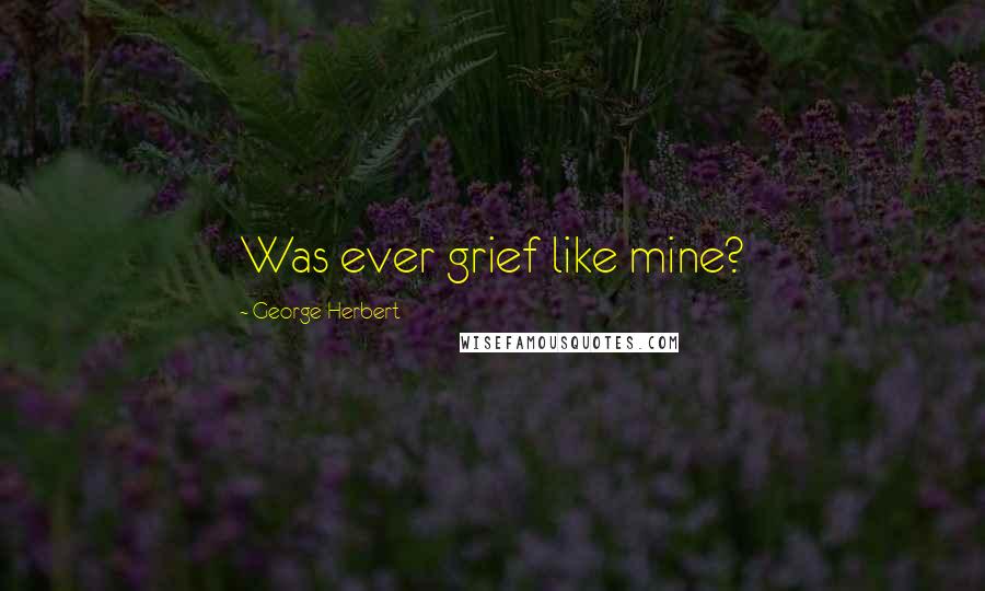 George Herbert Quotes: Was ever grief like mine?