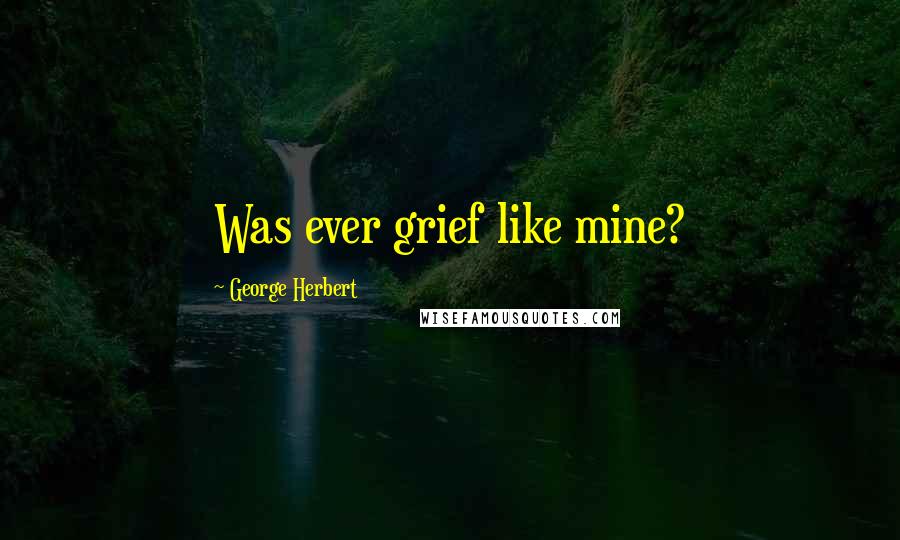 George Herbert Quotes: Was ever grief like mine?