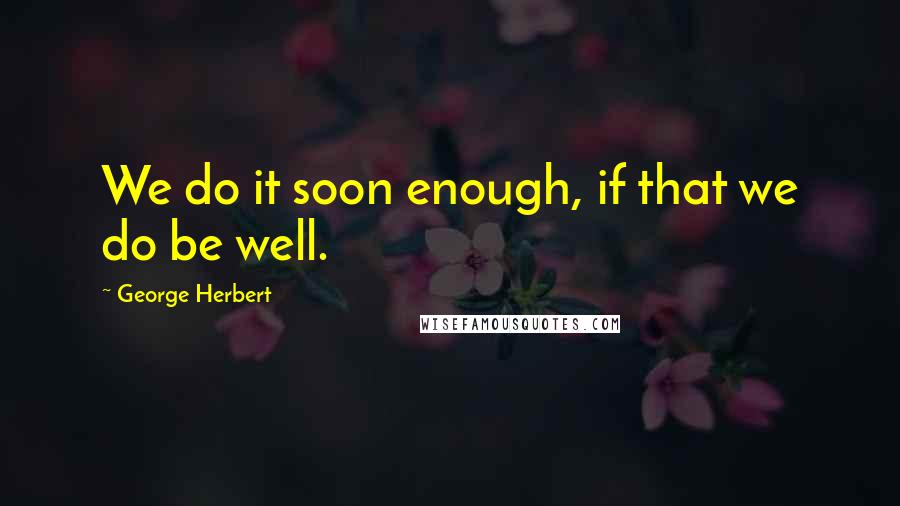 George Herbert Quotes: We do it soon enough, if that we do be well.