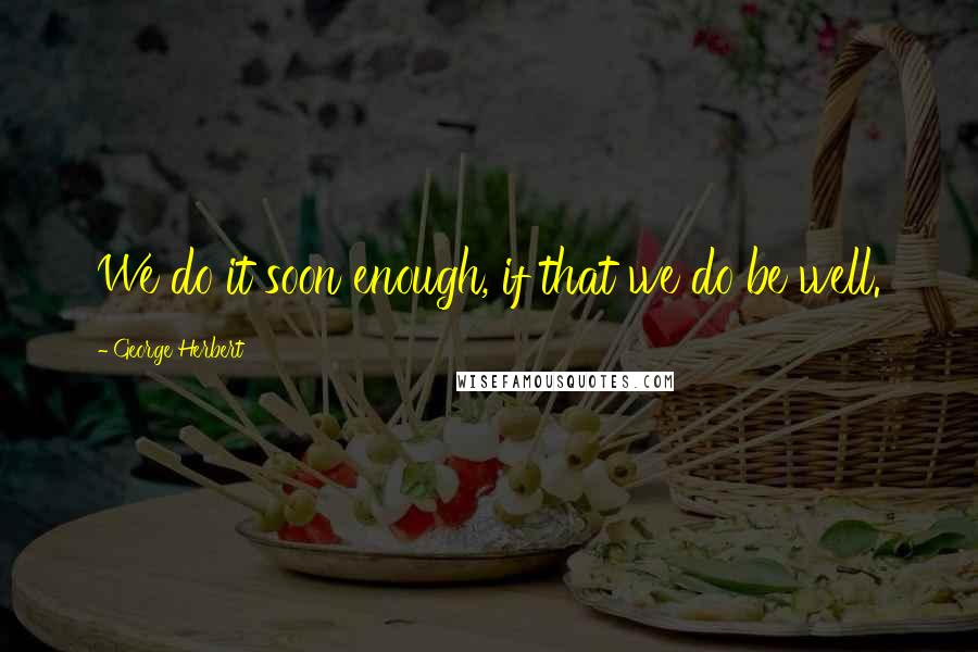 George Herbert Quotes: We do it soon enough, if that we do be well.