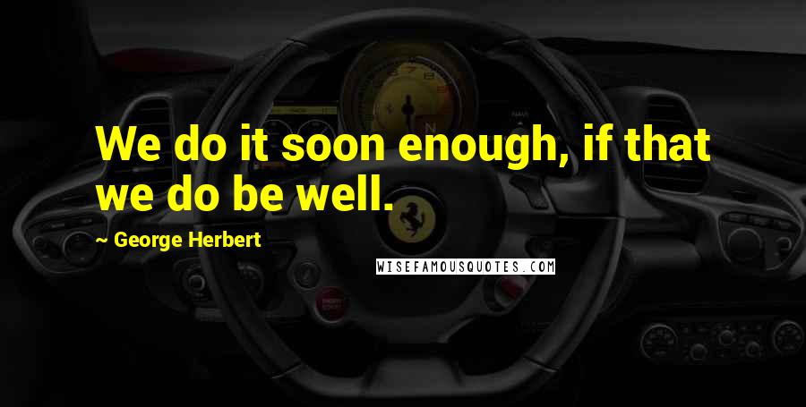 George Herbert Quotes: We do it soon enough, if that we do be well.