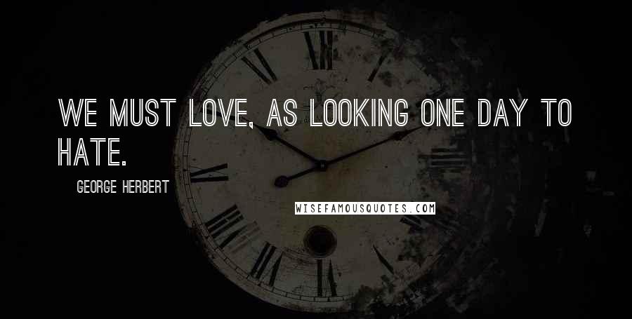 George Herbert Quotes: We must love, as looking one day to hate.