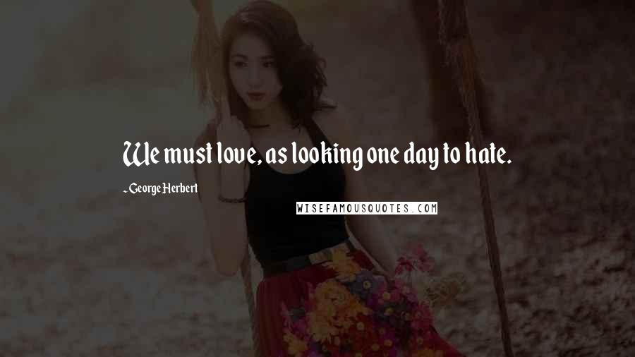 George Herbert Quotes: We must love, as looking one day to hate.