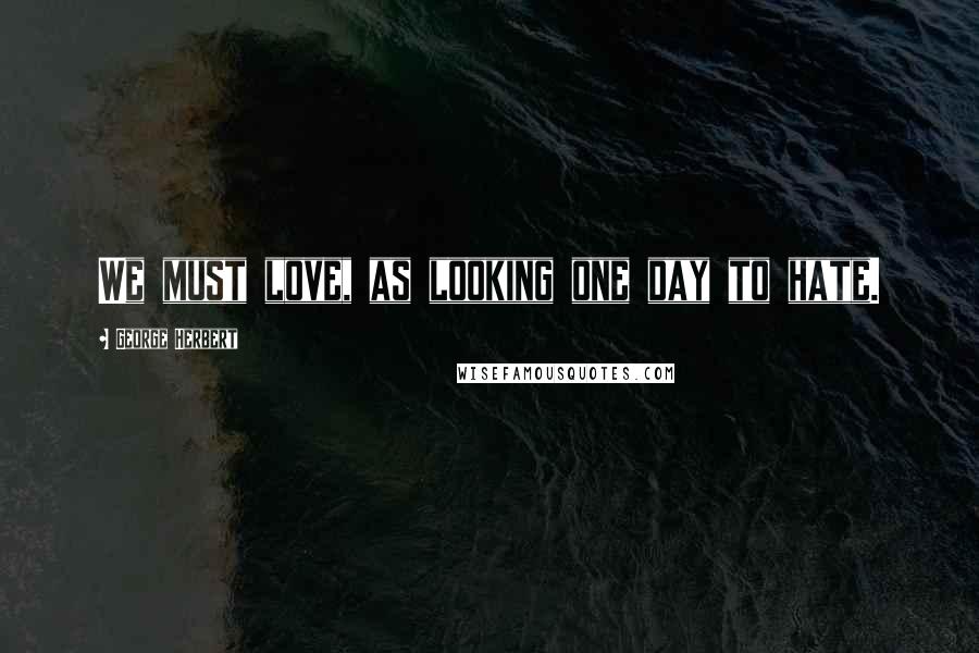 George Herbert Quotes: We must love, as looking one day to hate.