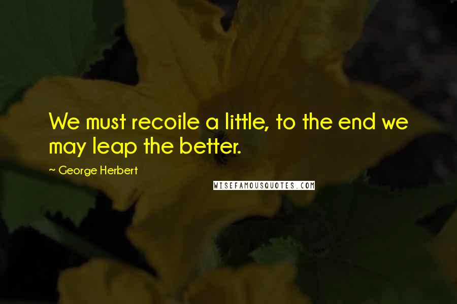 George Herbert Quotes: We must recoile a little, to the end we may leap the better.