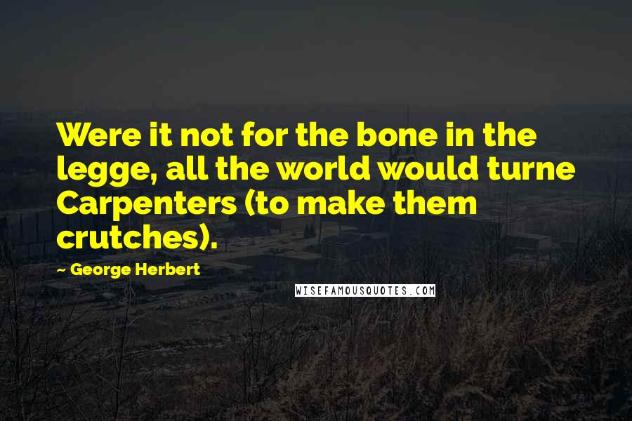 George Herbert Quotes: Were it not for the bone in the legge, all the world would turne Carpenters (to make them crutches).