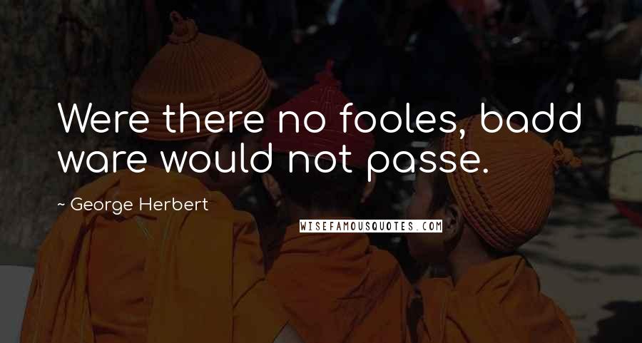 George Herbert Quotes: Were there no fooles, badd ware would not passe.