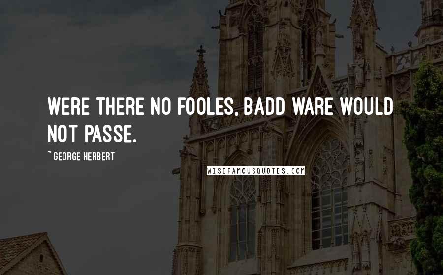 George Herbert Quotes: Were there no fooles, badd ware would not passe.