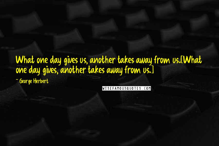 George Herbert Quotes: What one day gives us, another takes away from us.[What one day gives, another takes away from us.]