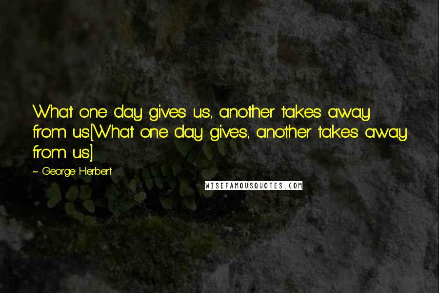 George Herbert Quotes: What one day gives us, another takes away from us.[What one day gives, another takes away from us.]