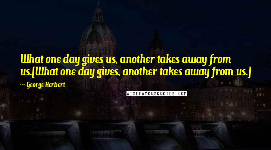 George Herbert Quotes: What one day gives us, another takes away from us.[What one day gives, another takes away from us.]