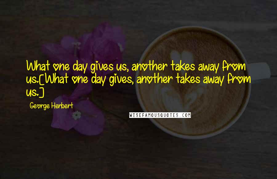 George Herbert Quotes: What one day gives us, another takes away from us.[What one day gives, another takes away from us.]