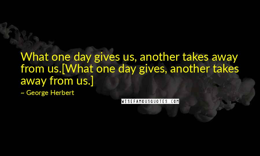 George Herbert Quotes: What one day gives us, another takes away from us.[What one day gives, another takes away from us.]