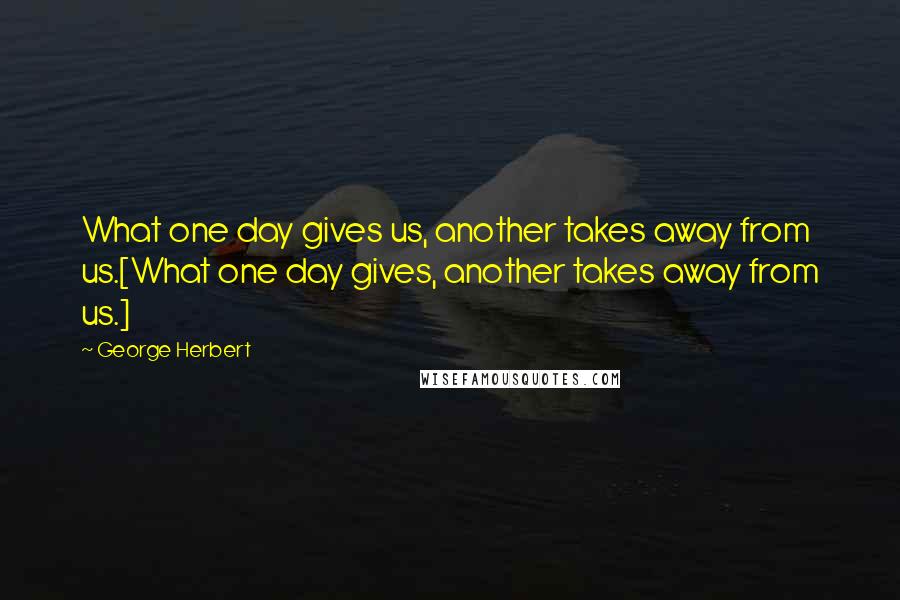 George Herbert Quotes: What one day gives us, another takes away from us.[What one day gives, another takes away from us.]