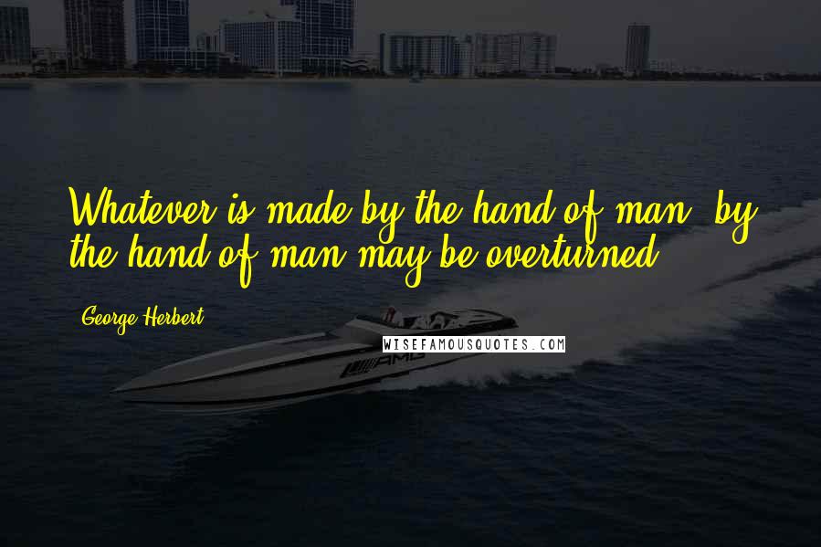 George Herbert Quotes: Whatever is made by the hand of man, by the hand of man may be overturned.