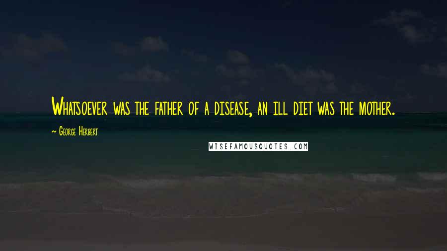 George Herbert Quotes: Whatsoever was the father of a disease, an ill diet was the mother.