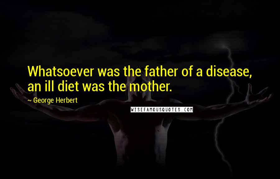 George Herbert Quotes: Whatsoever was the father of a disease, an ill diet was the mother.